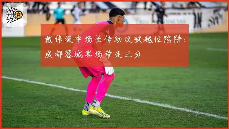 戴伟浚中场长传助攻破越位陷阱，成都蓉城客场带走三分