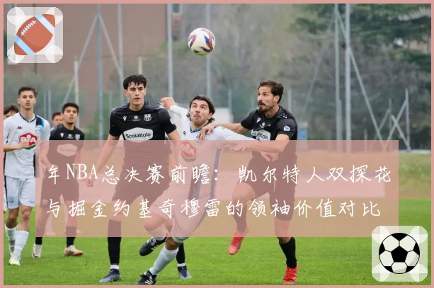 年NBA总决赛前瞻:凯尔特人双探花与掘金约基奇穆雷的领袖价值对比