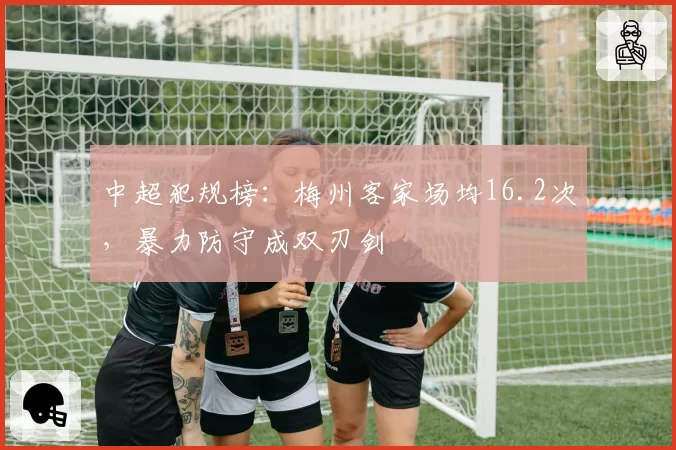 中超犯规榜:梅州客家场均16.2次,暴力防守成双刃剑