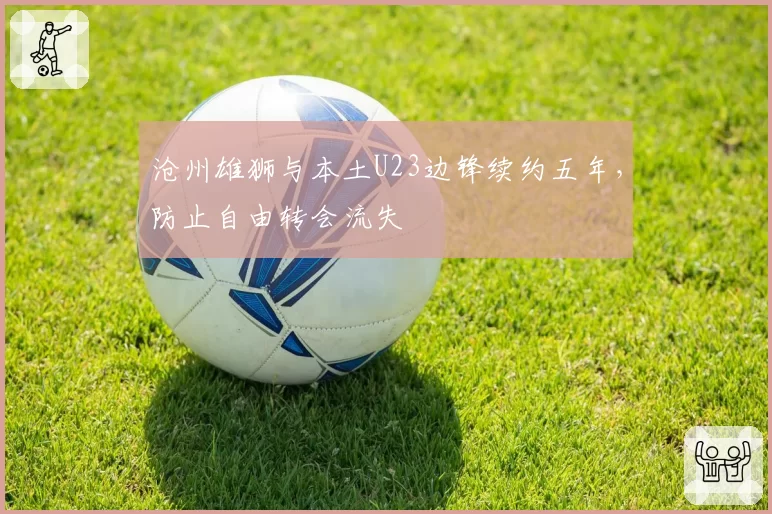 沧州雄狮与本土U23边锋续约五年，防止自由转会流失