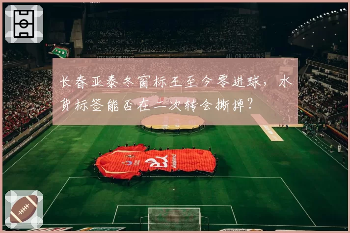 长春亚泰冬窗标王至今零进球，水货标签能否在二次转会撕掉？