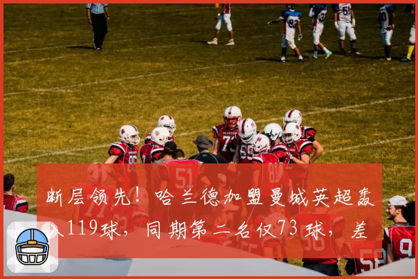 断层领先！哈兰德加盟曼城英超轰入119球，同期第二名仅73 球，差距高达46球