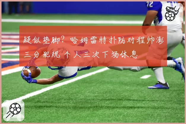 疑似垫脚？哈姆雷特扑防对程帅澎三分犯规 个人三次下场休息