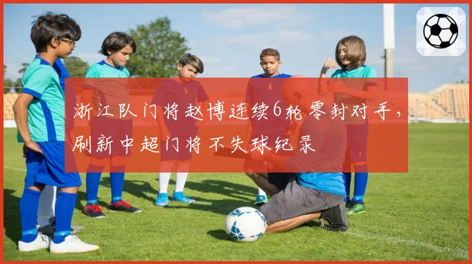 浙江队门将赵博连续6轮零封对手,刷新中超门将不失球纪录