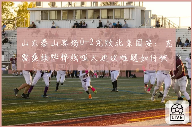 山东泰山客场0-2完败北京国安，克雷桑缺阵锋线哑火进攻难题如何破局？