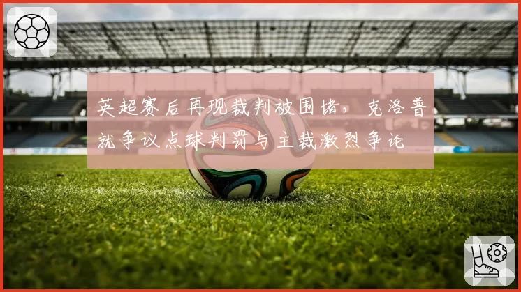 英超赛后再现裁判被围堵，克洛普就争议点球判罚与主裁激烈争论