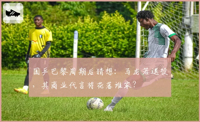 国乒巴黎周期后猜想：马龙若退役，其商业代言将花落谁家？