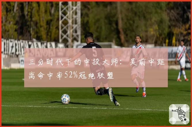 三分时代下的中投大师：吴前中距离命中率52%冠绝联盟
