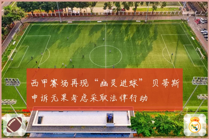 西甲赛场再现“幽灵进球” 贝蒂斯申诉无果考虑采取法律行动