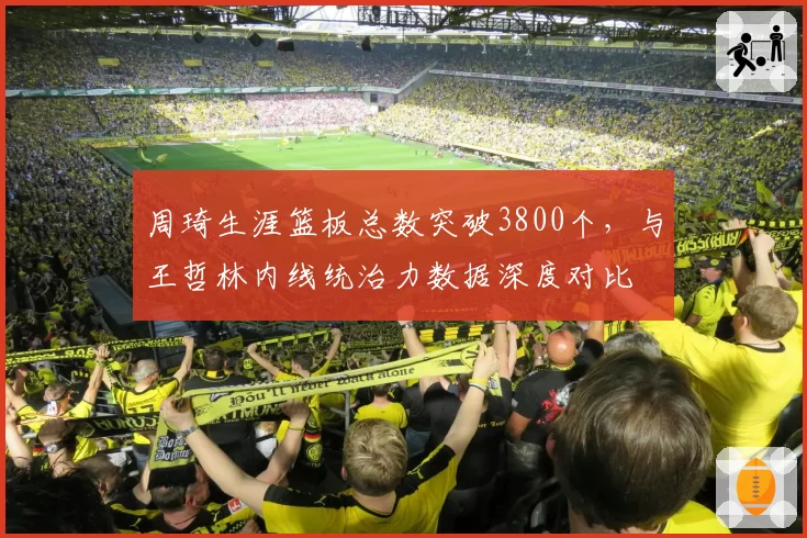 周琦生涯篮板总数突破3800个，与王哲林内线统治力数据深度对比