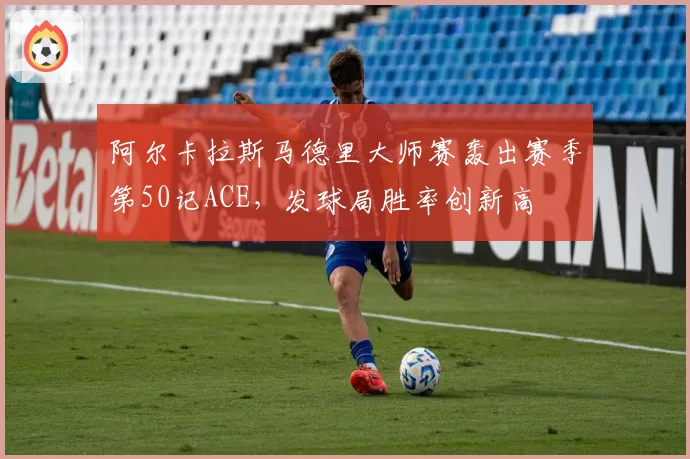 阿尔卡拉斯马德里大师赛轰出赛季第50记ACE，发球局胜率创新高