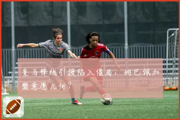 皇马锋线引援陷入僵局，姆巴佩加盟意愿几何？