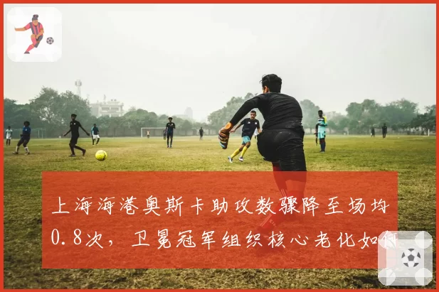 上海海港奥斯卡助攻数骤降至场均0.8次,卫冕冠军组织核心老化如何破解密集防守?