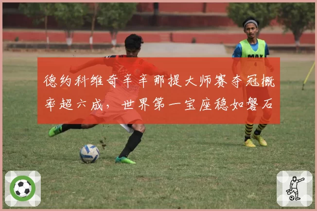德约科维奇辛辛那提大师赛夺冠概率超六成，世界第一宝座稳如磐石