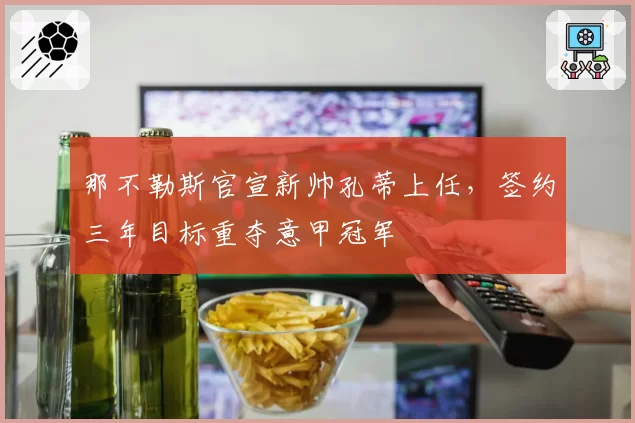 那不勒斯官宣新帅孔蒂上任，签约三年目标重夺意甲冠军