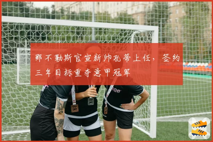 那不勒斯官宣新帅孔蒂上任，签约三年目标重夺意甲冠军