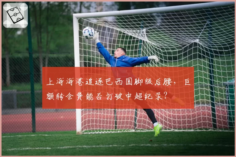 上海海港追逐巴西国脚级后腰，巨额转会费能否打破中超纪录？