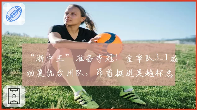 “浙中王”准备夺冠！金华队3_1成功复仇台州队，昂首挺进吴越杯总决赛！