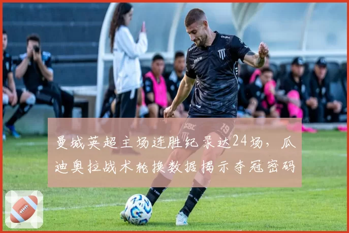 曼城英超主场连胜纪录达24场，瓜迪奥拉战术轮换数据揭示夺冠密码