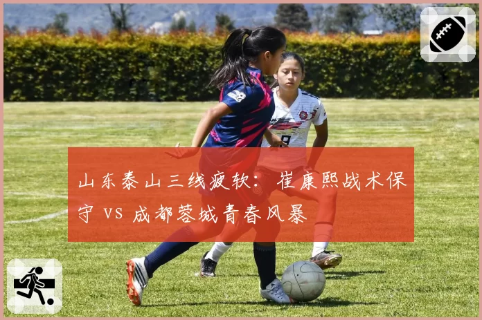 山东泰山三线疲软：崔康熙战术保守 vs 成都蓉城青春风暴