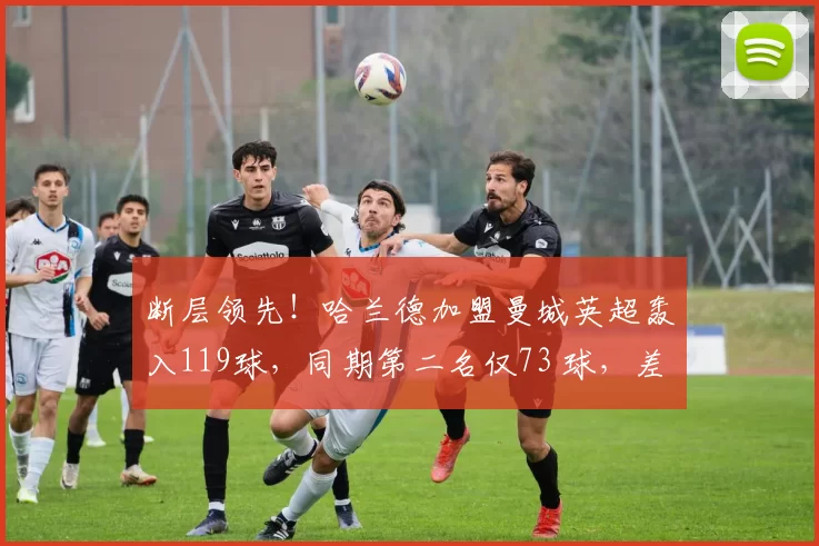 断层领先！哈兰德加盟曼城英超轰入119球，同期第二名仅73 球，差距高达46球