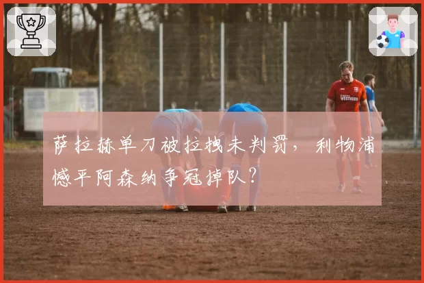 萨拉赫单刀被拉拽未判罚,利物浦憾平阿森纳争冠掉队?