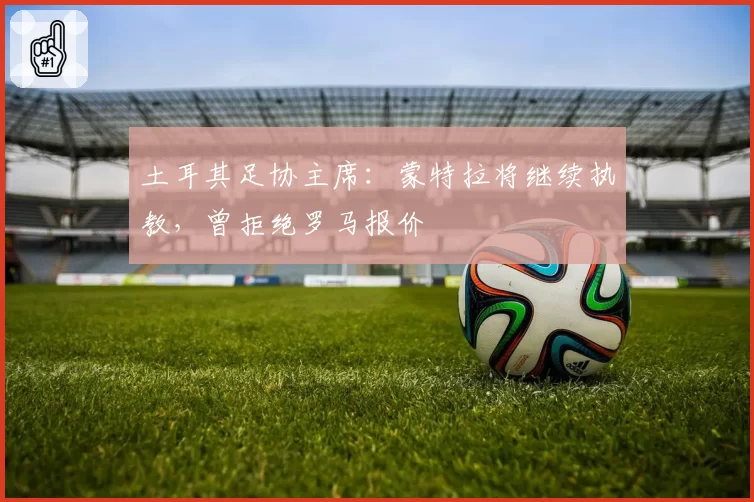 土耳其足协主席：蒙特拉将继续执教，曾拒绝罗马报价