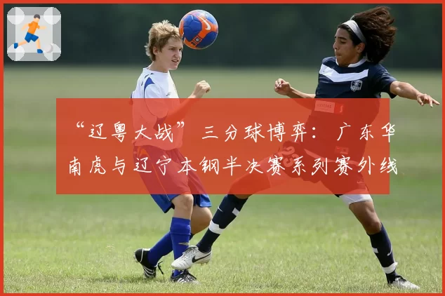 “辽粤大战”三分球博弈：广东华南虎与辽宁本钢半决赛系列赛外线攻防策略对比