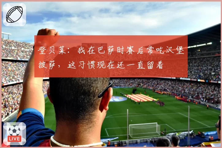 登贝莱:我在巴萨时赛后常吃汉堡披萨,这习惯现在还一直留着