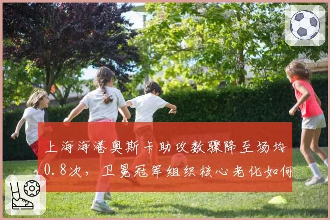 上海海港奥斯卡助攻数骤降至场均0.8次,卫冕冠军组织核心老化如何破解密集防守?