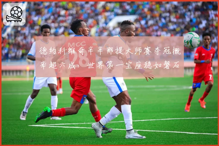 德约科维奇辛辛那提大师赛夺冠概率超六成，世界第一宝座稳如磐石