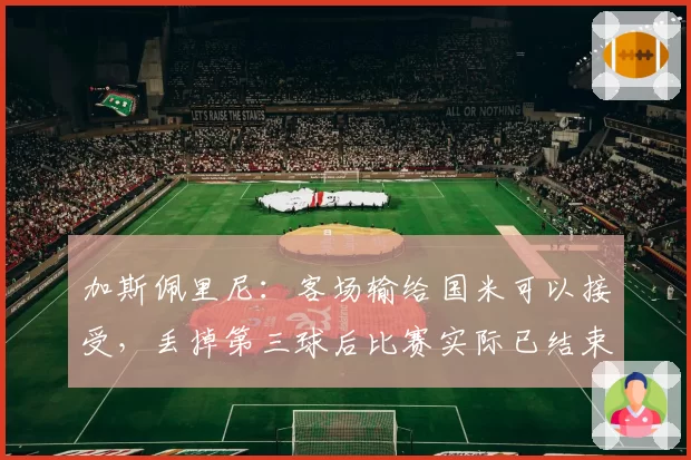 加斯佩里尼：客场输给国米可以接受，丢掉第三球后比赛实际已结束