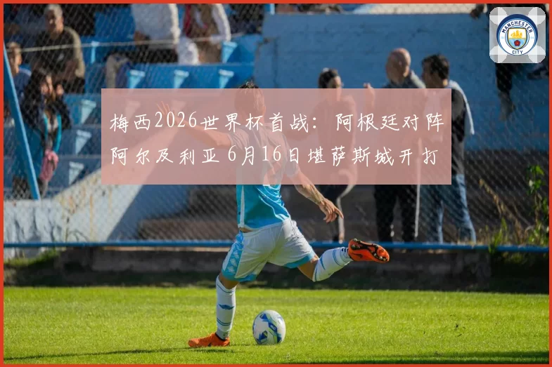梅西2026世界杯首战：阿根廷对阵阿尔及利亚 6月16日堪萨斯城开打