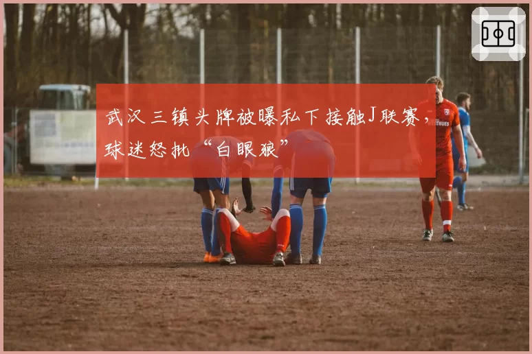 武汉三镇头牌被曝私下接触J联赛,球迷怒批“白眼狼”