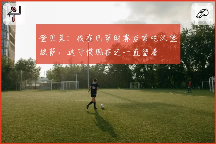 登贝莱:我在巴萨时赛后常吃汉堡披萨,这习惯现在还一直留着