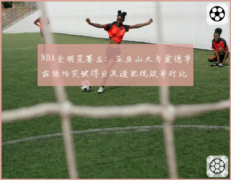 NBA全明星赛后:亚历山大与爱德华兹场均突破得分及造犯规效率对比