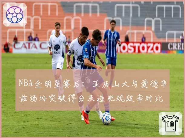 NBA全明星赛后:亚历山大与爱德华兹场均突破得分及造犯规效率对比