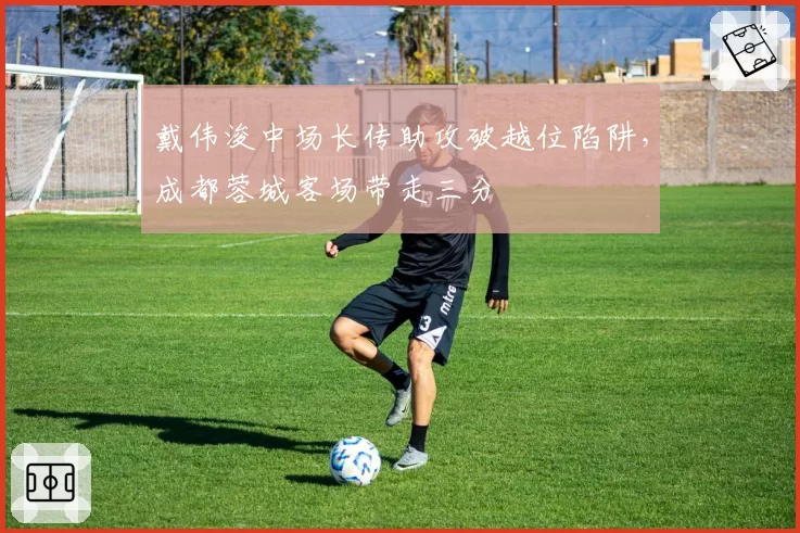 戴伟浚中场长传助攻破越位陷阱，成都蓉城客场带走三分
