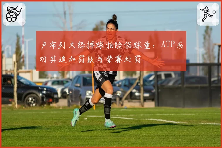 卢布列夫怒摔球拍险伤球童，ATP或对其追加罚款与禁赛处罚