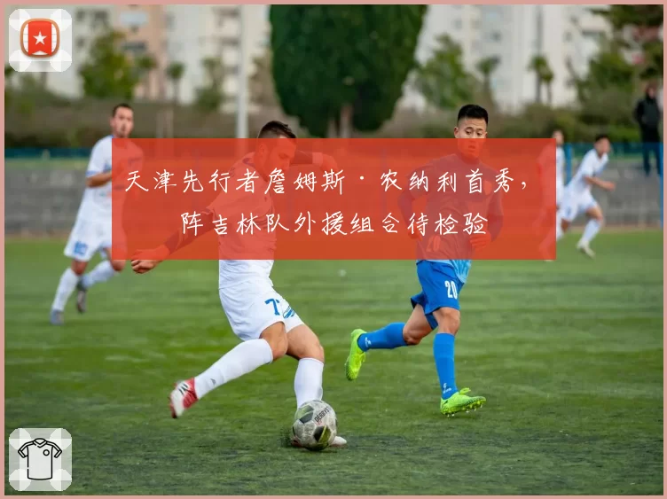 天津先行者詹姆斯·农纳利首秀，对阵吉林队外援组合待检验