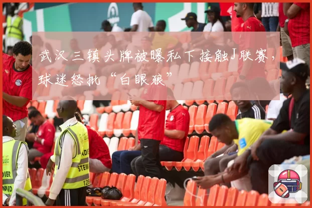 武汉三镇头牌被曝私下接触J联赛,球迷怒批“白眼狼”