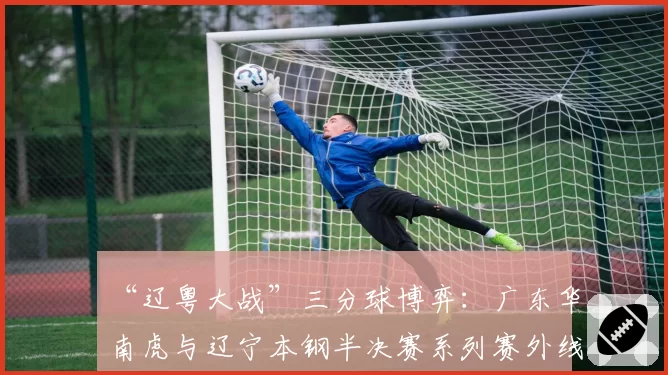 “辽粤大战”三分球博弈：广东华南虎与辽宁本钢半决赛系列赛外线攻防策略对比