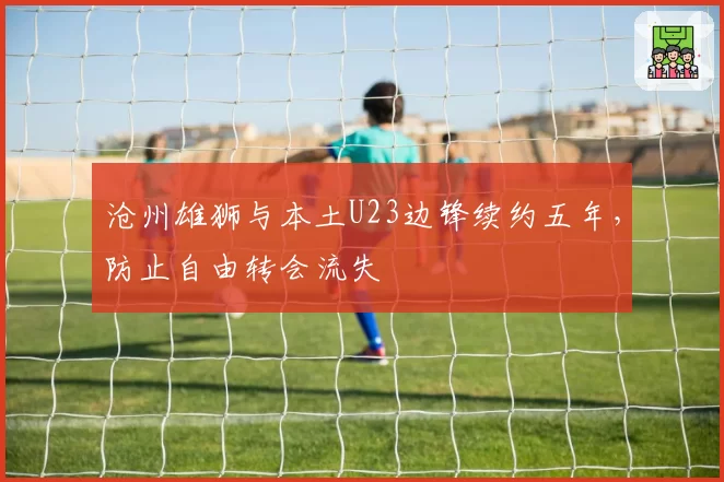 沧州雄狮与本土U23边锋续约五年，防止自由转会流失