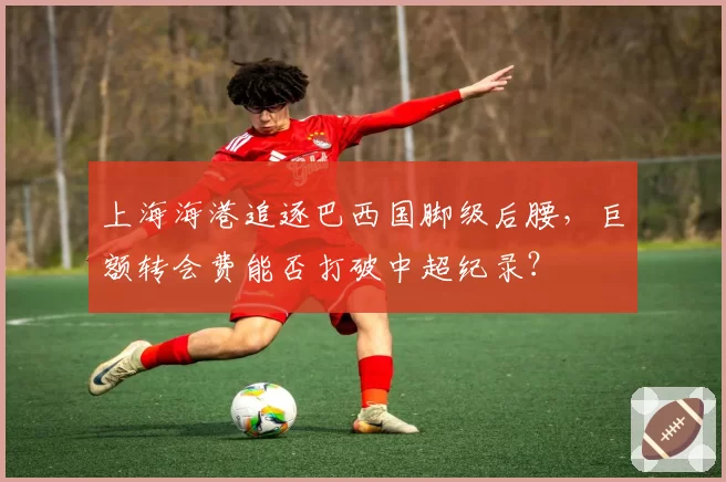 上海海港追逐巴西国脚级后腰，巨额转会费能否打破中超纪录？