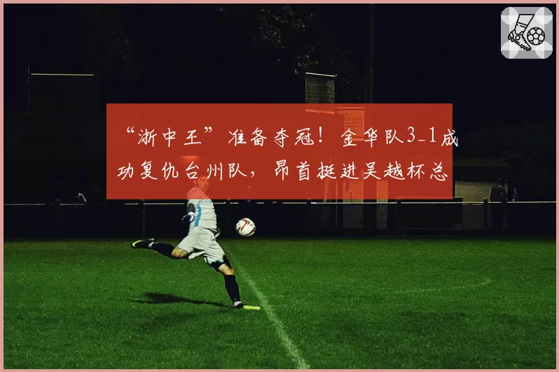 “浙中王”准备夺冠！金华队3_1成功复仇台州队，昂首挺进吴越杯总决赛！