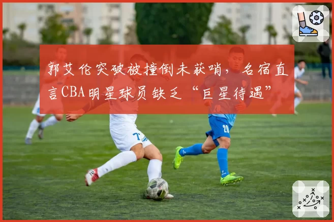 郭艾伦突破被撞倒未获哨，名宿直言CBA明星球员缺乏“巨星待遇”