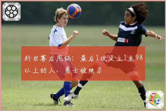 科尔赛后甩锅:最后1攻没上1米98以上的人,勇士被绝杀