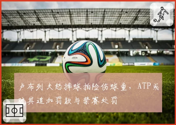 卢布列夫怒摔球拍险伤球童,ATP或对其追加罚款与禁赛处罚