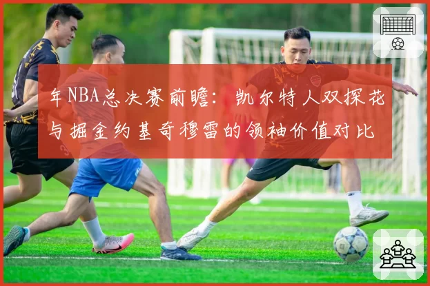 年NBA总决赛前瞻:凯尔特人双探花与掘金约基奇穆雷的领袖价值对比